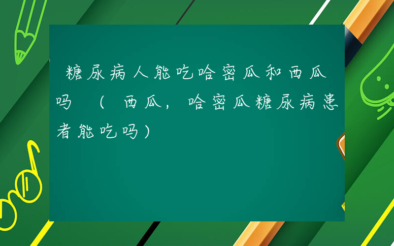 糖尿病人能吃哈密瓜和西瓜吗 (西瓜,哈密瓜糖尿病患者能吃吗)